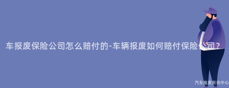 车报废保险公司怎么赔付的-车辆报废如何赔付保险公司？