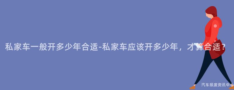 私家车一般开多少年合适-私家车应该开多少年，才算合适？