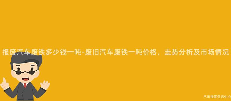报废汽车废铁多少钱一吨-废旧汽车废铁一吨价格，走势分析及市场情况