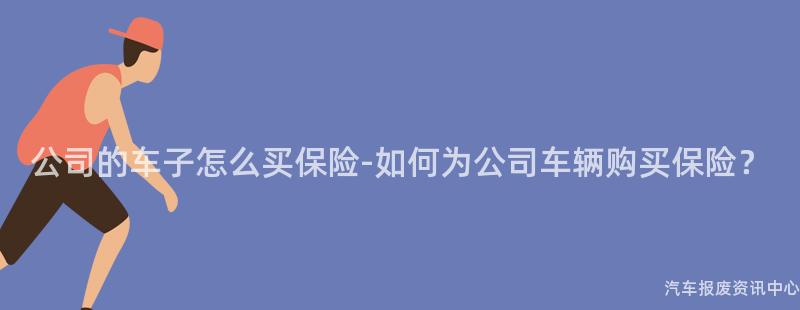 公司的车子怎么买保险-如何为公司车辆购买保险？