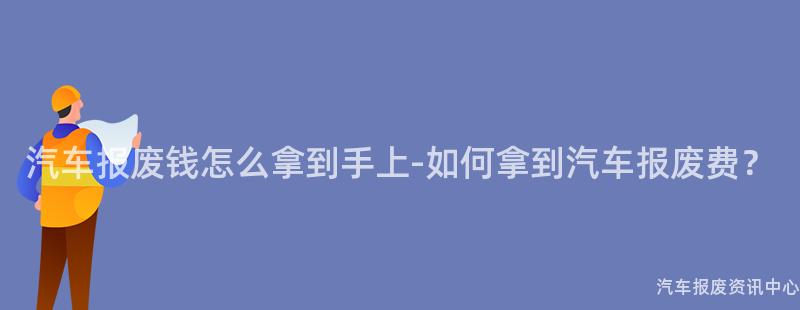 汽车报废钱怎么拿到手上-如何拿到汽车报废费？