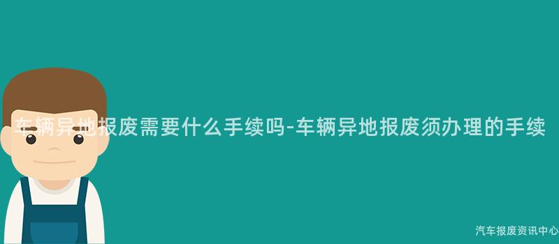 车辆异地报废需要什么手续吗-车辆异地报废须办理的手续