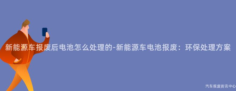 新能源车报废后电池怎么处理的-新能源车电池报废：环保处理方案