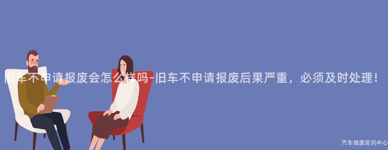 旧车不申请报废会怎么样吗-旧车不申请报废后果严重，必须及时处理！