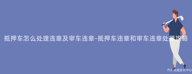 抵押车怎么处理违章及审车违章-抵押车违章和审车违章处理攻略