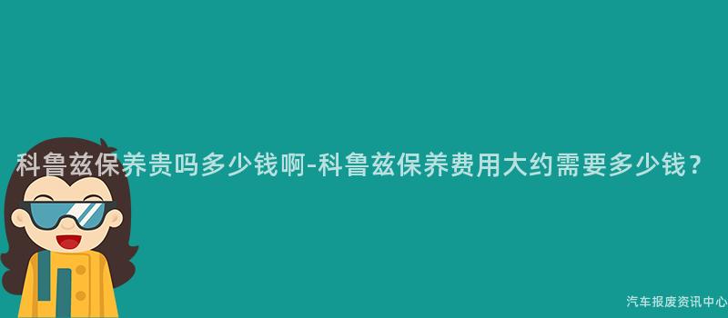 科鲁兹保养贵吗多少钱啊-科鲁兹保养费用大约需要多少钱？