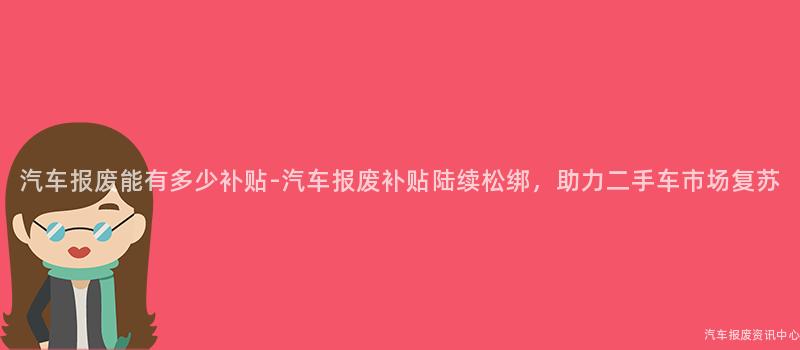 汽车报废能有多少补贴-汽车报废补贴陆续松绑，助力二手车市场复苏