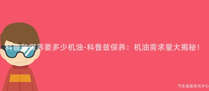 科鲁兹保养要多少机油-科鲁兹保养：机油需求量大揭秘！