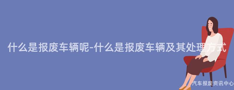 什么是报废车辆呢-什么是报废车辆及其处理方式