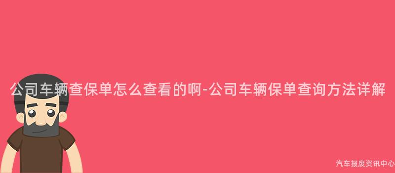 公司车辆查保单怎么查看的啊-公司车辆保单查询方法详解