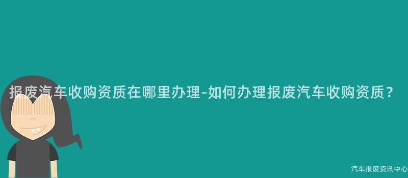 报废汽车收购资质在哪里办理-如何办理报废汽车收购资质？