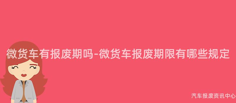 微货车有报废期吗-微货车报废期限有哪些规定