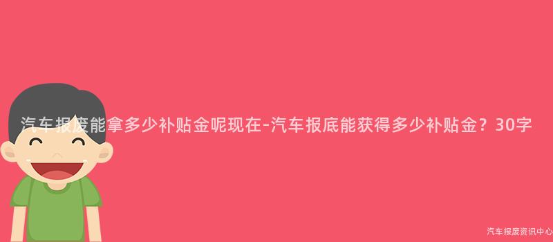 汽车报废能拿多少补贴金呢现在-汽车报底能获得多少补贴金？30字