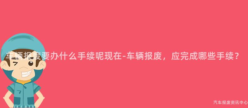 车辆报废要办什么手续呢现在-车辆报废，应完成哪些手续？