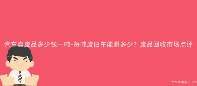 汽车卖废品多少钱一吨-每吨废旧车能赚多少？废品回收市场点评