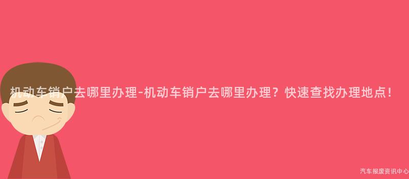 机动车销户去哪里办理-机动车销户去哪里办理？快速查找办理地点！