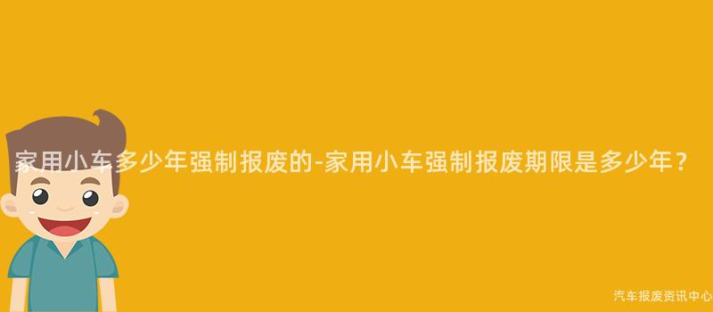 家用小车多少年强制报废的-家用小车强制报废期限是多少年？