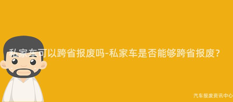 私家车可以跨省报废吗-私家车是否能够跨省报废？