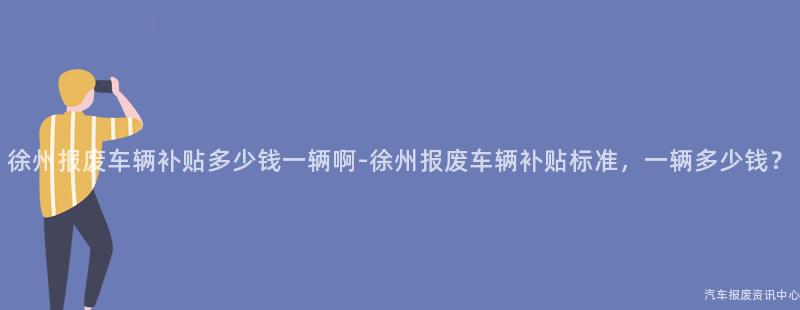徐州报废车辆补贴多少钱一辆啊-徐州报废车辆补贴标准，一辆多少钱？