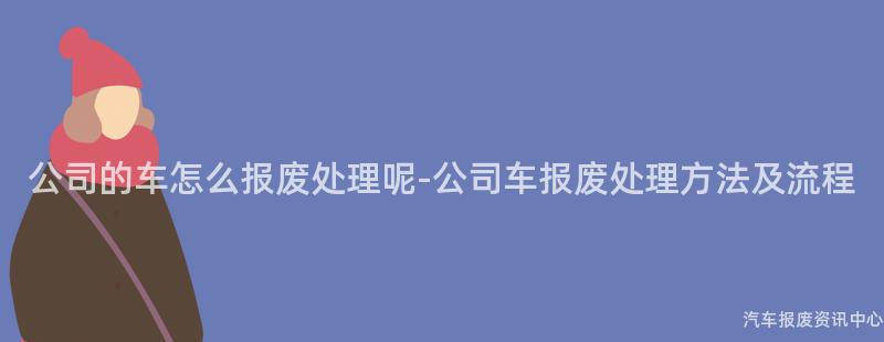 公司的车怎么报废处理呢-公司车报废处理方法及流程