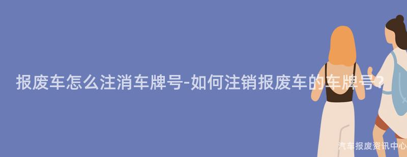 报废车怎么注消车牌号-如何注销报废车的车牌号？