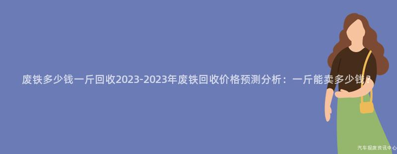 废铁多少钱一斤回收2023-2023年废铁回收价格预测分析：一斤能卖多少钱？