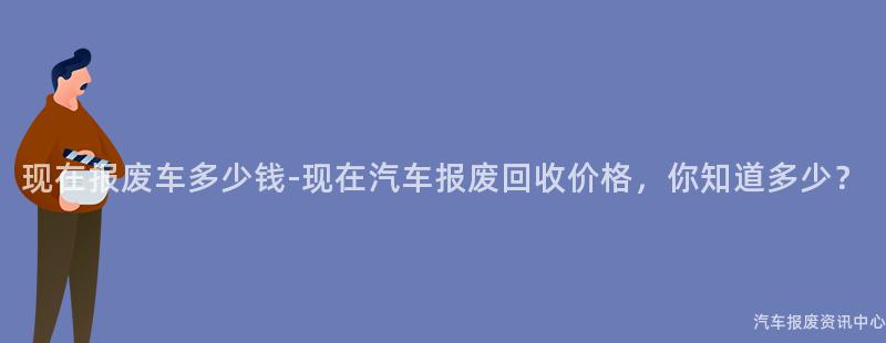 现在报废车多少钱-现在汽车报废回收价格，你知道多少？