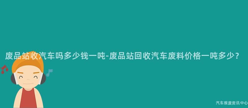 废品站收汽车吗多少钱一吨-废品站回收汽车废料价格一吨多少？