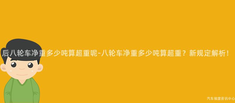 后八轮车净重多少吨算超重呢-八轮车净重多少吨算超重？新规定解析！