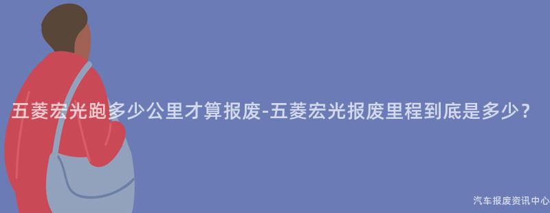 五菱宏光跑多少公里才算报废-五菱宏光报废里程到底是多少？