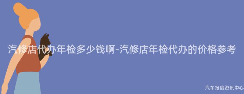 汽修店代办年检多少钱啊-汽修店年检代办的价格参考