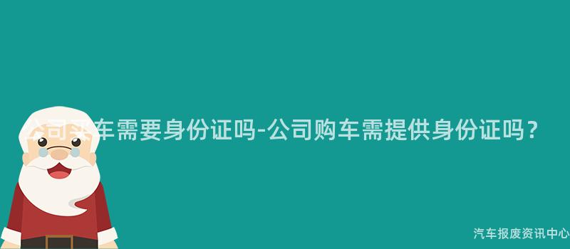 公司买车需要身份证吗-公司购车需提供身份证吗？