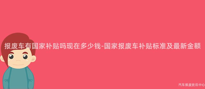 报废车有国家补贴吗现在多少钱-国家报废车补贴标准及最新金额
