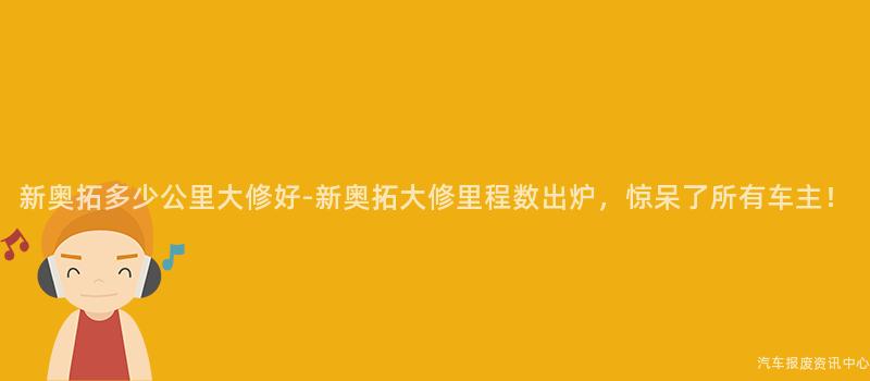 新奥拓多少公里大修好-新奥拓大修里程数出炉，惊呆了所有车主！