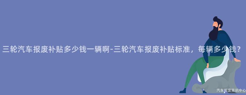 三轮汽车报废补贴多少钱一辆啊-三轮汽车报废补贴标准，每辆多少钱？