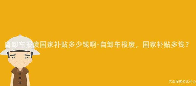 自卸车报废国家补贴多少钱啊-自卸车报废，国家补贴多钱？