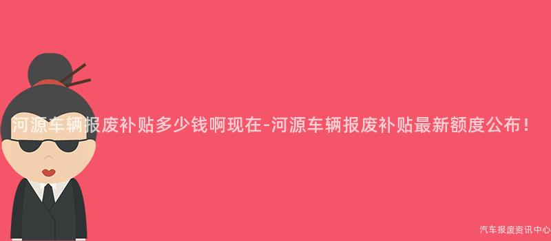 河源车辆报废补贴多少钱啊现在-河源车辆报废补贴最新额度公布！