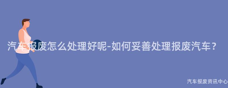 汽车报废怎么处理好呢-如何妥善处理报废汽车？