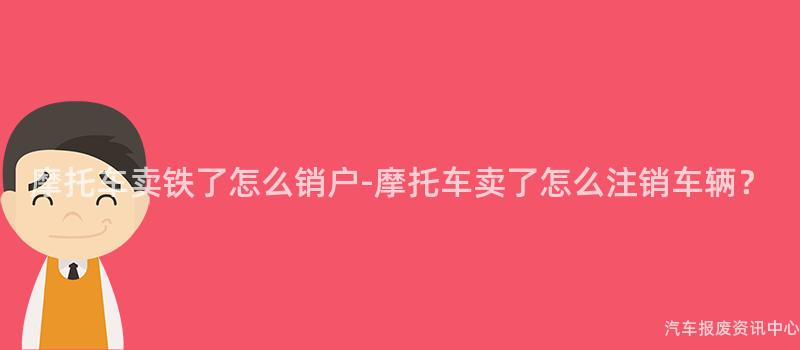 摩托车卖铁了怎么销户-摩托车卖了怎么注销车辆？