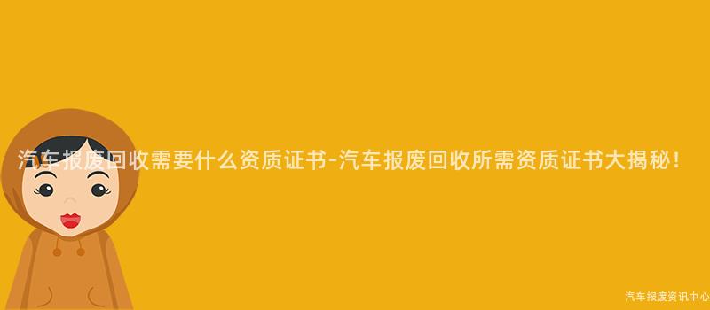 汽车报废回收需要什么资质证书-汽车报废回收所需资质证书大揭秘！