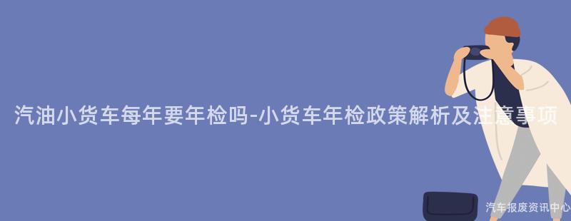 汽油小货车每年要年检吗-小货车年检政策解析及注意事项