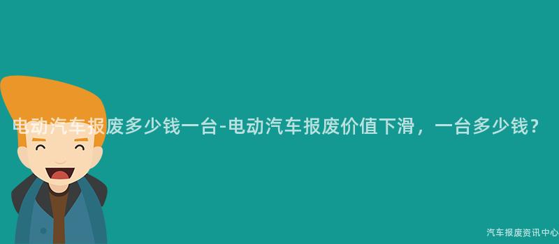 电动汽车报废多少钱一台-电动汽车报废价值下滑，一台多少钱？