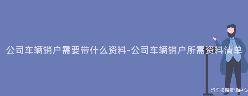 公司车辆销户需要带什么资料-公司车辆销户所需资料清单