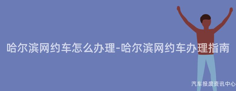 哈尔滨网约车怎么办理-哈尔滨网约车办理指南