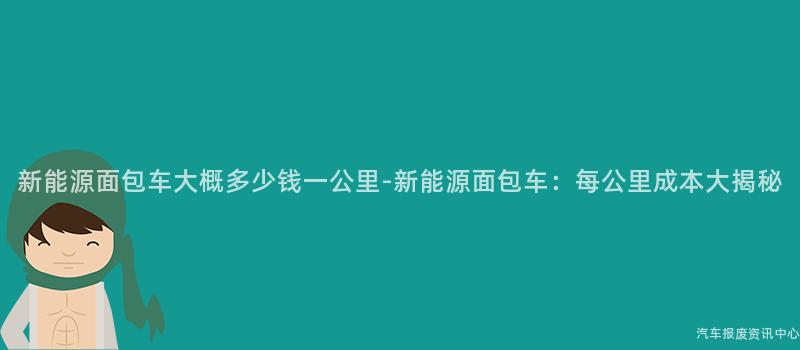 新能源面包车大概多少钱一公里-新能源面包车：每公里成本大揭秘