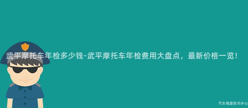 武平摩托车年检多少钱-武平摩托车年检费用大盘点，最新价格一览！