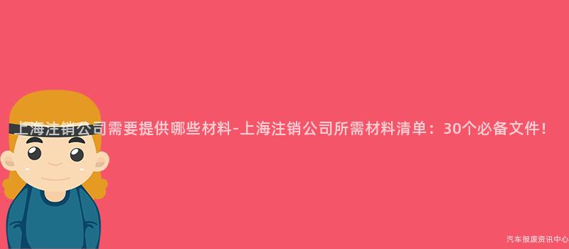上海注销公司需要提供哪些材料-上海注销公司所需材料清单：30个必备文件！