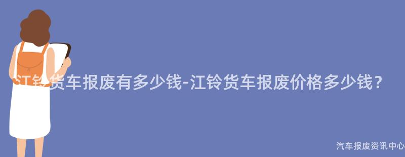 江铃货车报废有多少钱-江铃货车报废价格多少钱？