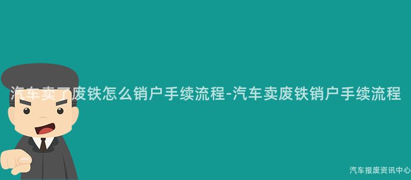 汽车卖了废铁怎么销户手续流程-汽车卖废铁销户手续流程