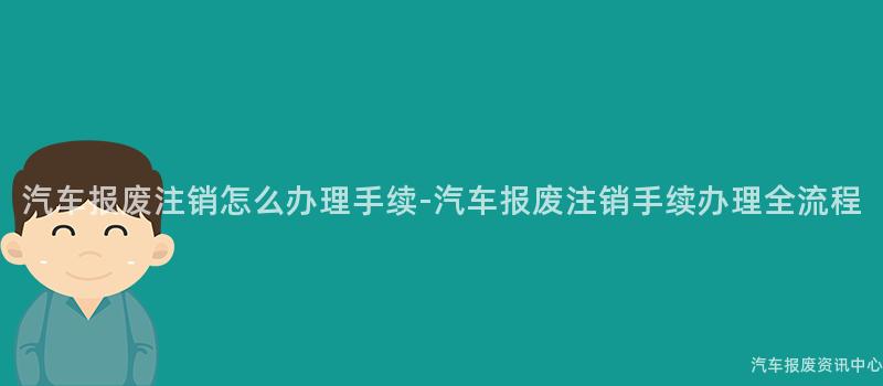 汽车报废注销怎么办理手续-汽车报废注销手续办理全流程
